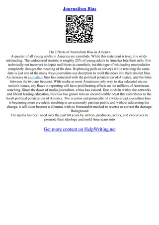 Journalism Bias
The Effects of Journalism Bias in America
A quarter of all young adults in America are cannibals. While this statement is true, it is wildy
misleading. The undoctored statistic is roughly 25% of young adults in America bite their nails. It is
technically not incorrect to depict nail biters as cannibals, but this type of misleading manipulation
completely changes the meaning of the data. Rephrasing polls or surveys while retaining the same
data is just one of the many ways journalists use deception to mold the news into their desired bias.
An increase in journalism bias has coincided with the political polarization of America, and the links
between the two are frequent. With media as most Americans only way to stay educated on our
nation's issues, any flaws in reporting will have proliferating effects on the millions of Americans
watching. Since the dawn of media journalism, a bias has existed. Due to shifts within the networks
and liberal leaning education, this bias has grown into an uncontrollable beast that contributes to the
harsh political polarization of America. The creation and prosperity of a widespread journalism bias
is becoming more prevalent, resulting in an extremely partisan public and without addressing the
change, it will soon become a dilemma with no foreseeable method to reverse or correct the damage.
Background
The media has been used over the past 60 years by writers, producers, actors, and executives to
promote their ideology and mold Americans into
Get more content on HelpWriting.net
 