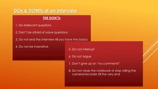 DOs & DONTs of an Interview
THE DON’Ts
1. No irrelevant questions
2. Don’t be afraid of naive questions
3. Do not end the interview till you have the basics
4. Do not be insensitive
5. Do not interrupt
6. Do not argue
7. Don’t give up on “no comments”
8. Do not close the notebook or stop rolling the
camera/recorder till the very end
 