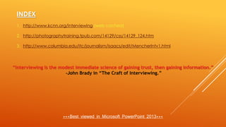 INDEX
1. http://www.kcnn.org/interviewing (web cached)
2. http://photographytraining.tpub.com/14129/css/14129_124.htm
3. http://www.columbia.edu/itc/journalism/isaacs/edit/MencherIntv1.html
“Interviewing is the modest immediate science of gaining trust, then gaining information.”
-John Brady in “The Craft of Interviewing.”
***Best viewed in Microsoft PowerPoint 2013***
 