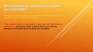 Why is Interviewing regarded as an integral
part of journalism?
Interviews provide more than just additional voices; they provide facts,
expertise, balance, depth and credibility.
“You couldn’t work as a journalist, if you were not able to do an
interview.” - Nils Mulvad, Editor at Kaas & Mulvad and associate
professor at The Danish School of Media and Journalism.
 