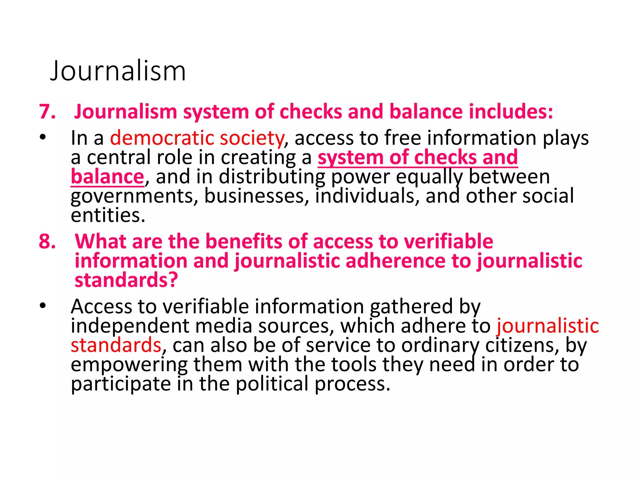 Journalism
7. Journalism system of checks and balance includes:
• In a democratic society, access to free information plays
a central role in creating a system of checks and
balance, and in distributing power equally between
governments, businesses, individuals, and other social
entities.
8. What are the benefits of access to verifiable
information and journalistic adherence to journalistic
standards?
• Access to verifiable information gathered by
independent media sources, which adhere to journalistic
standards, can also be of service to ordinary citizens, by
empowering them with the tools they need in order to
participate in the political process.
 