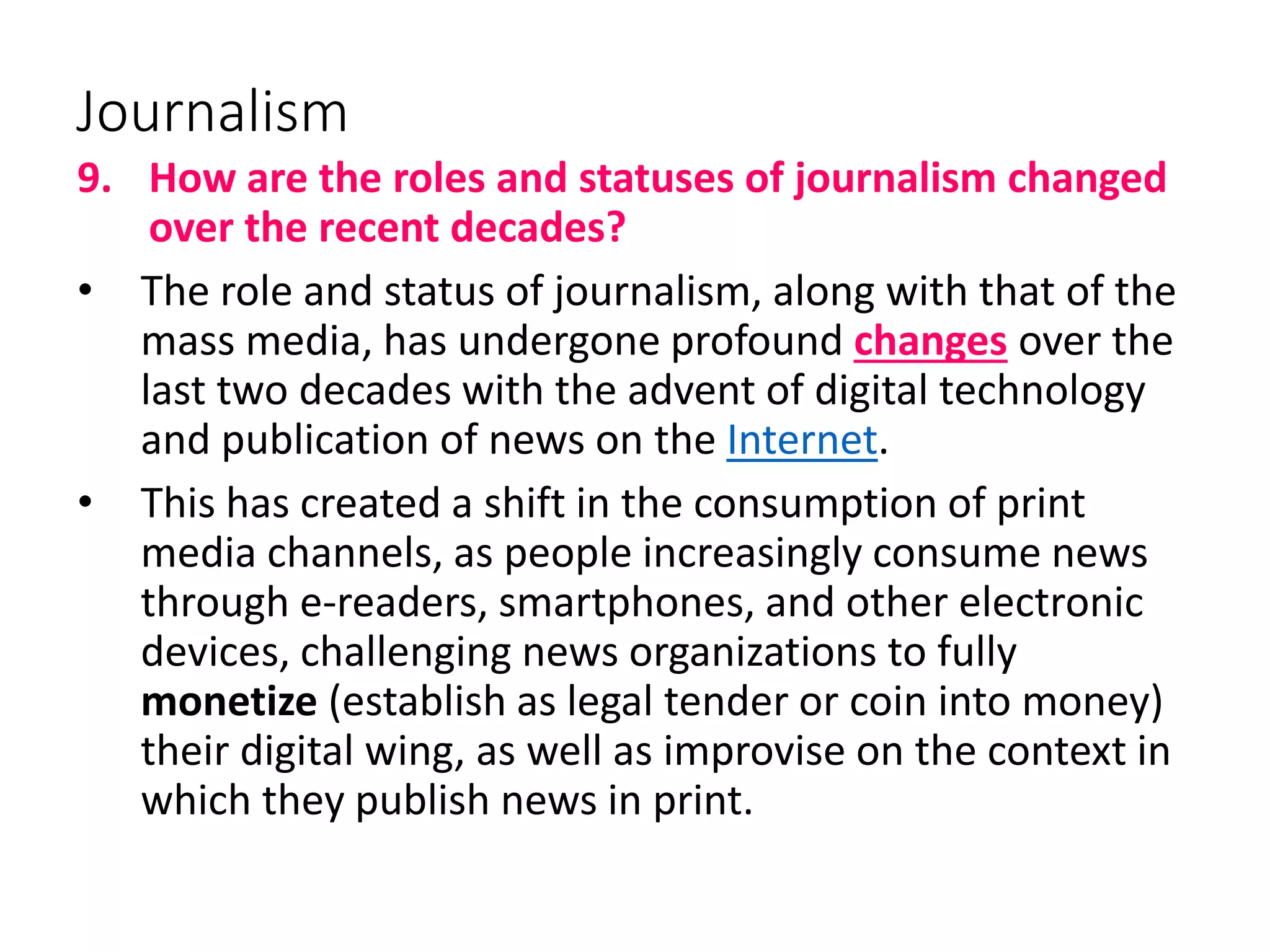 Journalism
9. How are the roles and statuses of journalism changed
over the recent decades?
• The role and status of journalism, along with that of the
mass media, has undergone profound changes over the
last two decades with the advent of digital technology
and publication of news on the Internet.
• This has created a shift in the consumption of print
media channels, as people increasingly consume news
through e-readers, smartphones, and other electronic
devices, challenging news organizations to fully
monetize (establish as legal tender or coin into money)
their digital wing, as well as improvise on the context in
which they publish news in print.
 