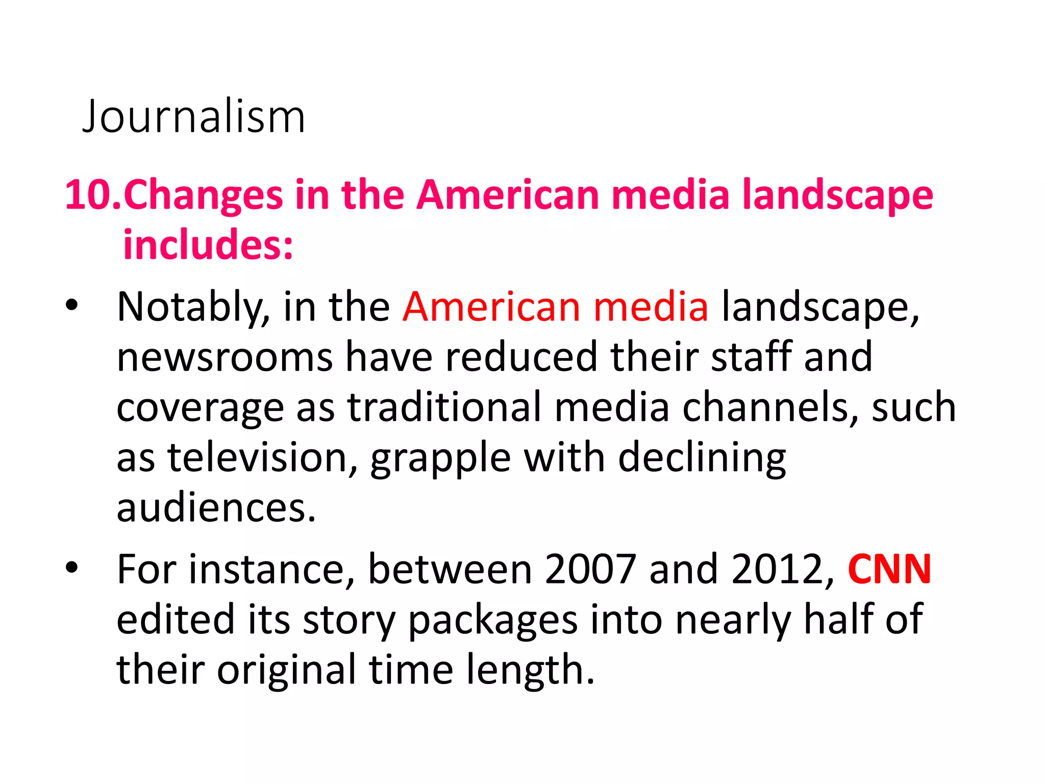 Journalism
10.Changes in the American media landscape
includes:
• Notably, in the American media landscape,
newsrooms have reduced their staff and
coverage as traditional media channels, such
as television, grapple with declining
audiences.
• For instance, between 2007 and 2012, CNN
edited its story packages into nearly half of
their original time length.
 