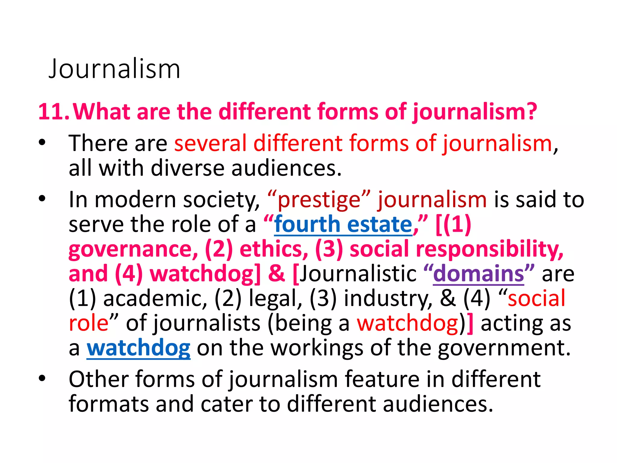 Journalism
11.What are the different forms of journalism?
• There are several different forms of journalism,
all with diverse audiences.
• In modern society, “prestige” journalism is said to
serve the role of a “fourth estate,” [(1)
governance, (2) ethics, (3) social responsibility,
and (4) watchdog] & [Journalistic “domains” are
(1) academic, (2) legal, (3) industry, & (4) “social
role” of journalists (being a watchdog)] acting as
a watchdog on the workings of the government.
• Other forms of journalism feature in different
formats and cater to different audiences.
 