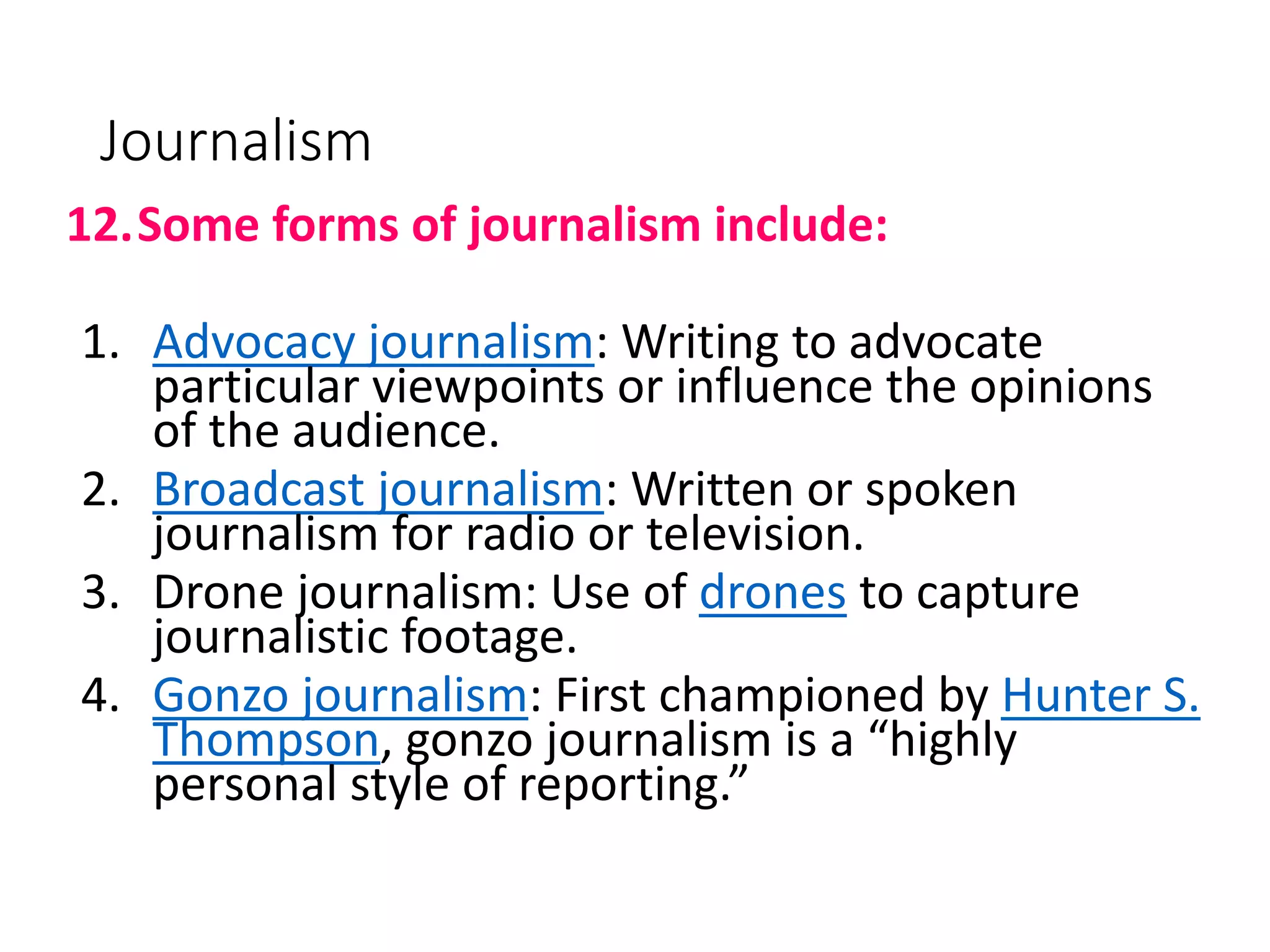 Journalism
12.Some forms of journalism include:
1. Advocacy journalism: Writing to advocate
particular viewpoints or influence the opinions
of the audience.
2. Broadcast journalism: Written or spoken
journalism for radio or television.
3. Drone journalism: Use of drones to capture
journalistic footage.
4. Gonzo journalism: First championed by Hunter S.
Thompson, gonzo journalism is a “highly
personal style of reporting.”
 