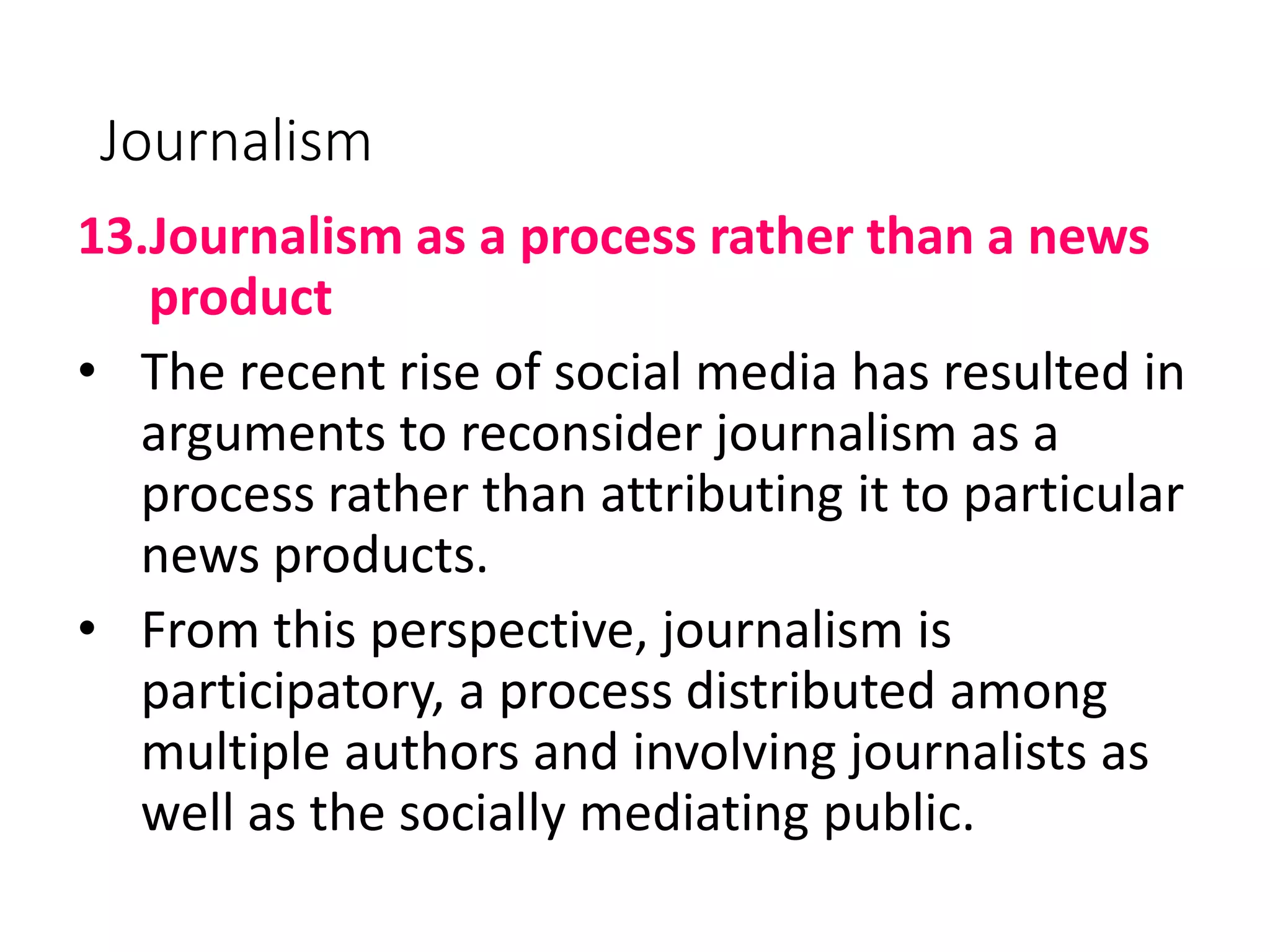 Journalism
13.Journalism as a process rather than a news
product
• The recent rise of social media has resulted in
arguments to reconsider journalism as a
process rather than attributing it to particular
news products.
• From this perspective, journalism is
participatory, a process distributed among
multiple authors and involving journalists as
well as the socially mediating public.
 