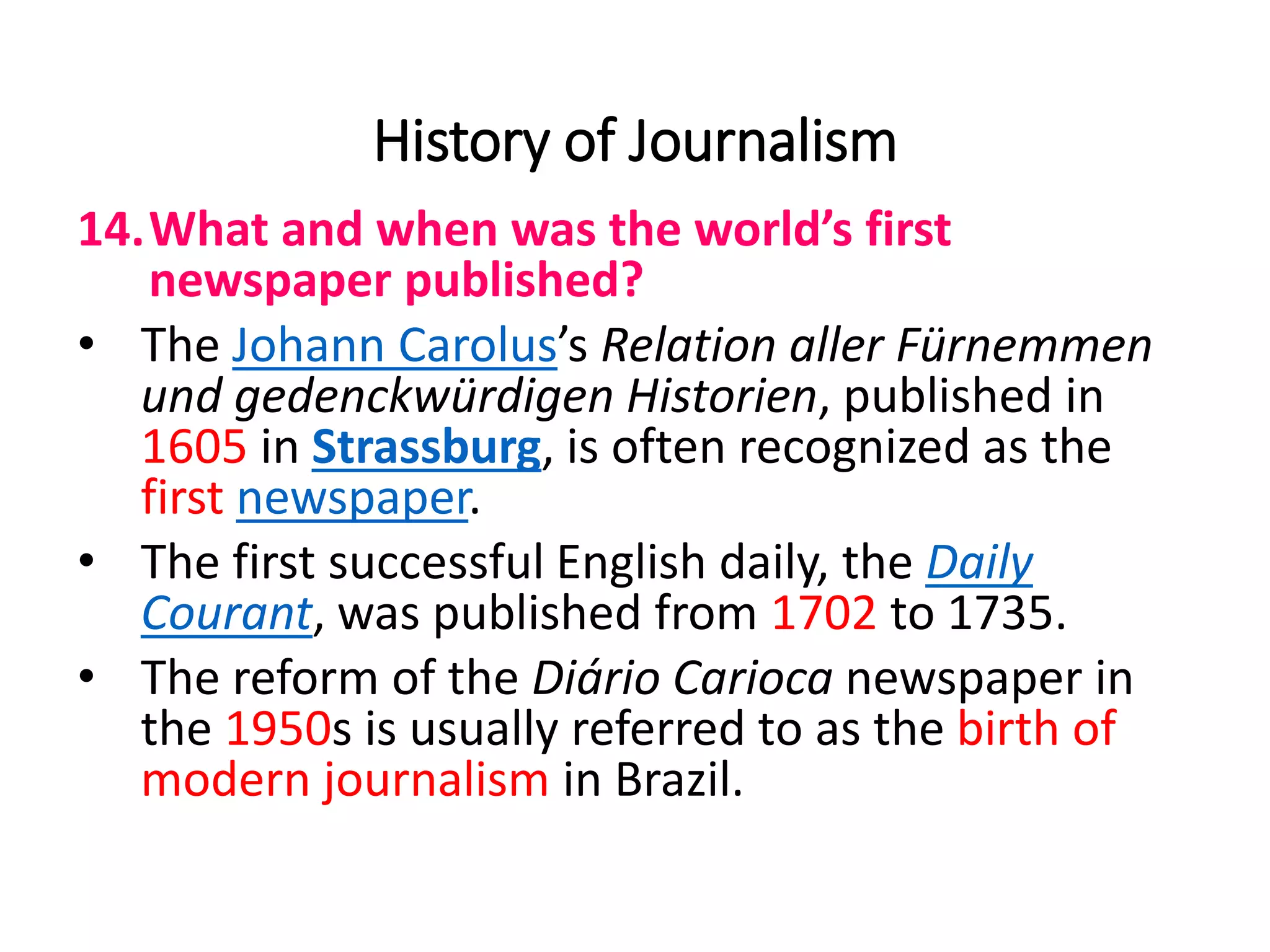 History of Journalism
14.What and when was the world’s first
newspaper published?
• The Johann Carolus’s Relation aller Fürnemmen
und gedenckwürdigen Historien, published in
1605 in Strassburg, is often recognized as the
first newspaper.
• The first successful English daily, the Daily
Courant, was published from 1702 to 1735.
• The reform of the Diário Carioca newspaper in
the 1950s is usually referred to as the birth of
modern journalism in Brazil.
 