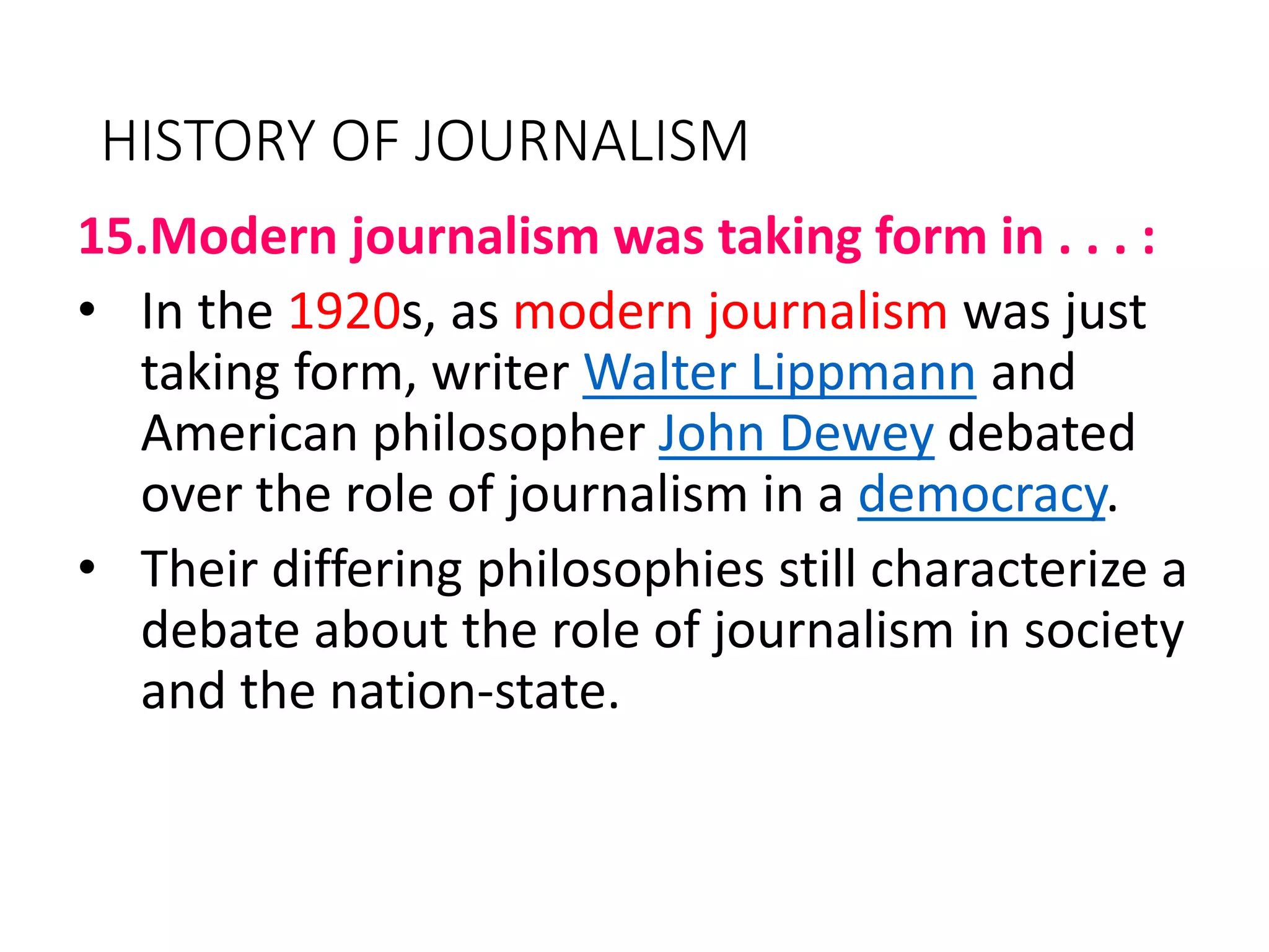 HISTORY OF JOURNALISM
15.Modern journalism was taking form in . . . :
• In the 1920s, as modern journalism was just
taking form, writer Walter Lippmann and
American philosopher John Dewey debated
over the role of journalism in a democracy.
• Their differing philosophies still characterize a
debate about the role of journalism in society
and the nation-state.
 
