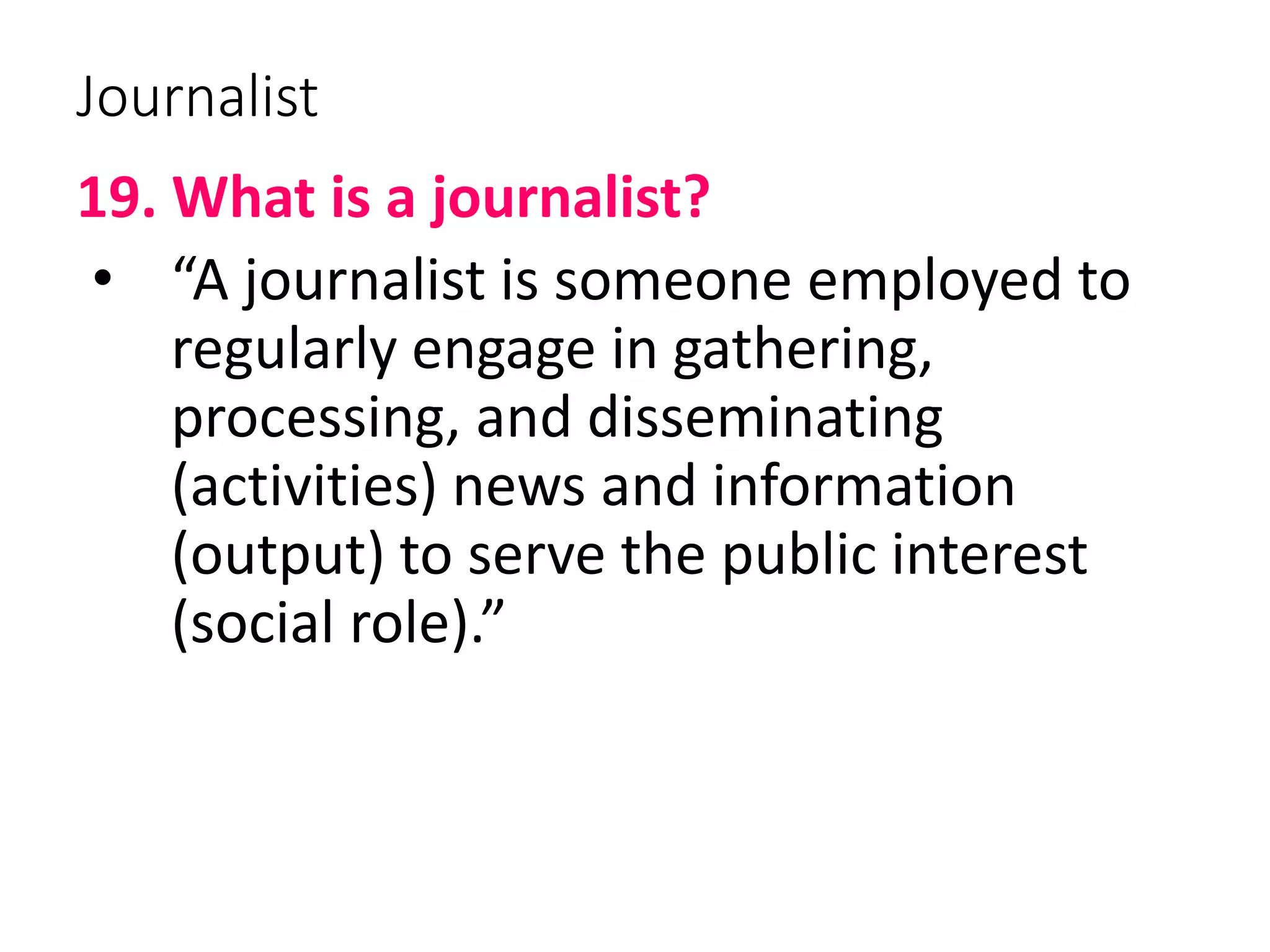Journalist
19. What is a journalist?
• “A journalist is someone employed to
regularly engage in gathering,
processing, and disseminating
(activities) news and information
(output) to serve the public interest
(social role).”
 