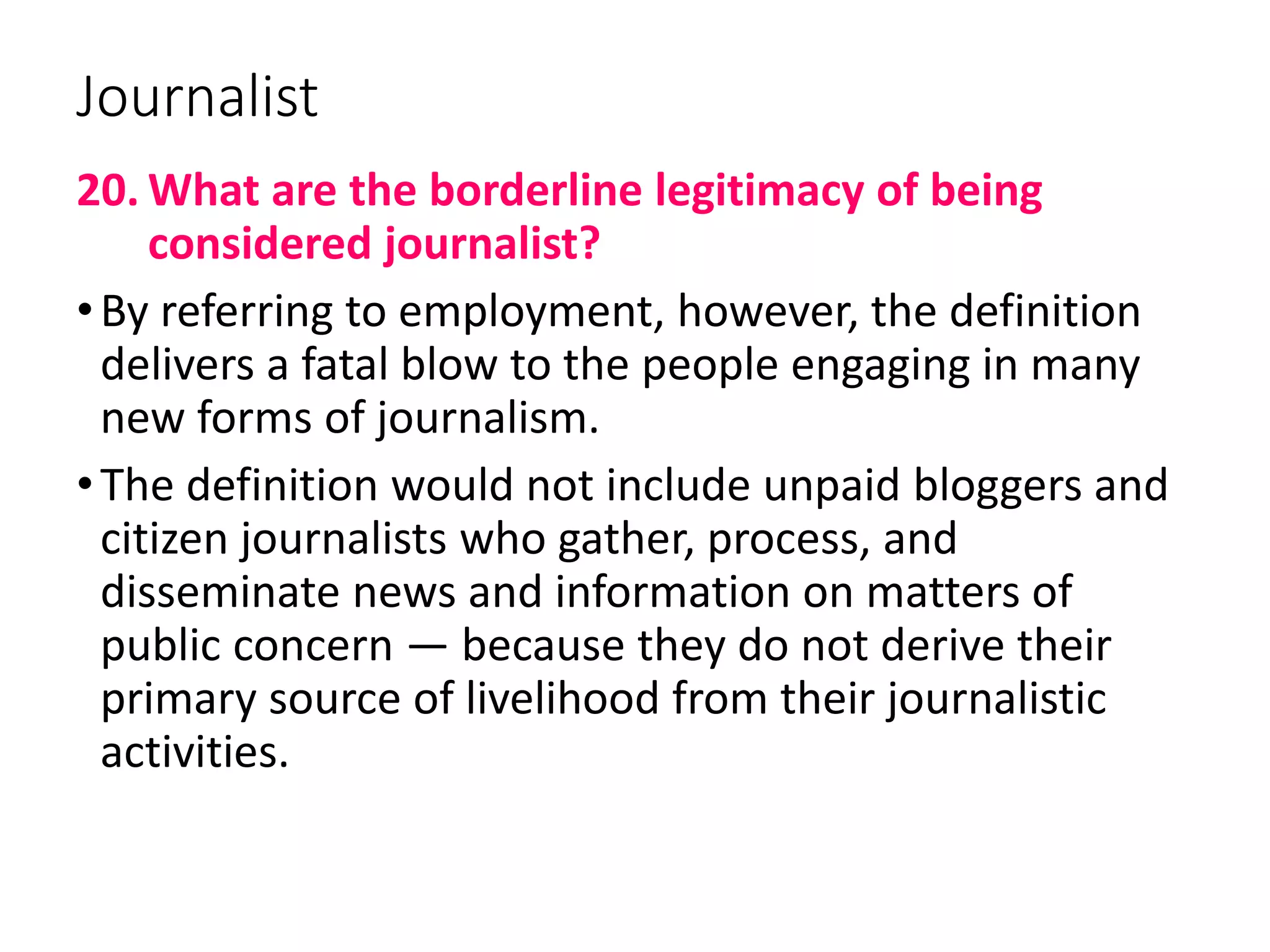 Journalist
20. What are the borderline legitimacy of being
considered journalist?
•By referring to employment, however, the definition
delivers a fatal blow to the people engaging in many
new forms of journalism.
•The definition would not include unpaid bloggers and
citizen journalists who gather, process, and
disseminate news and information on matters of
public concern — because they do not derive their
primary source of livelihood from their journalistic
activities.
 