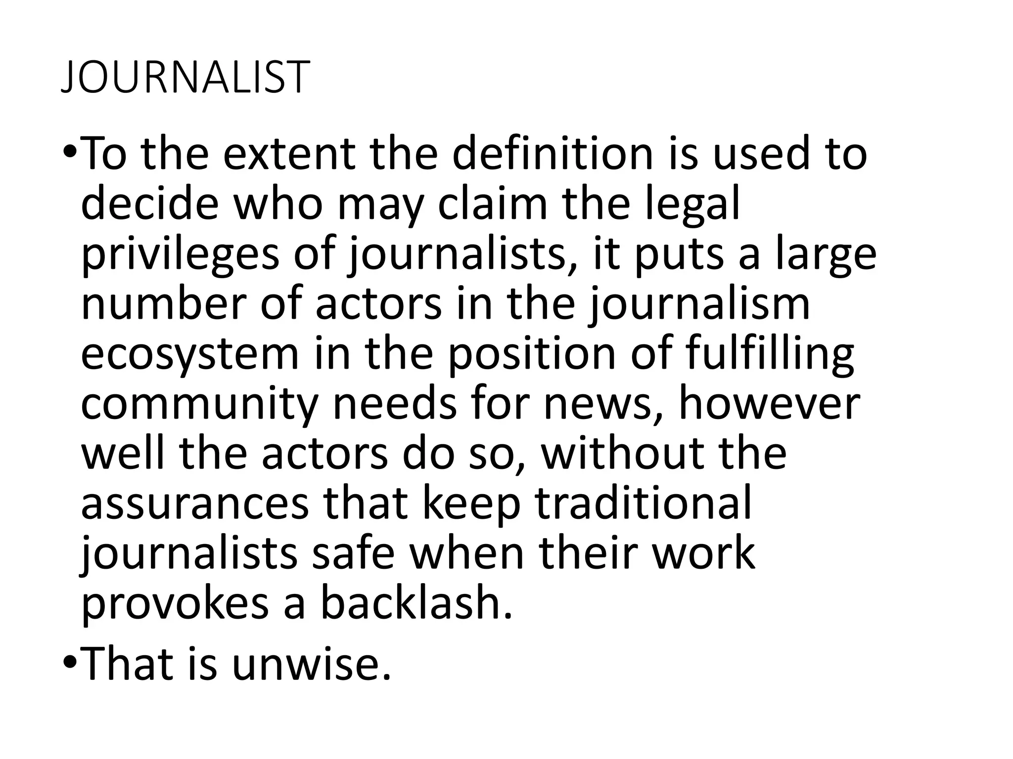 JOURNALIST
•To the extent the definition is used to
decide who may claim the legal
privileges of journalists, it puts a large
number of actors in the journalism
ecosystem in the position of fulfilling
community needs for news, however
well the actors do so, without the
assurances that keep traditional
journalists safe when their work
provokes a backlash.
•That is unwise.
 