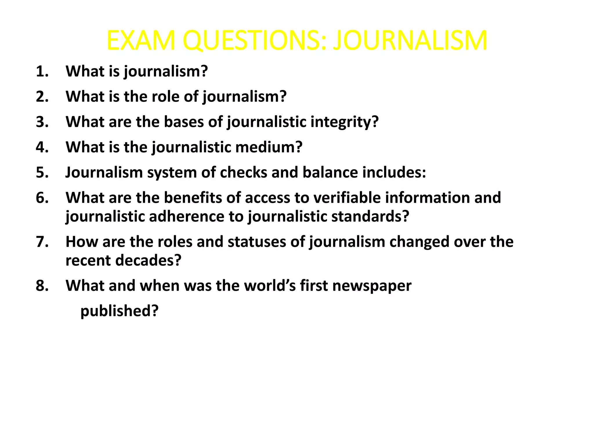 EXAM QUESTIONS: JOURNALISM
1. What is journalism?
2. What is the role of journalism?
3. What are the bases of journalistic integrity?
4. What is the journalistic medium?
5. Journalism system of checks and balance includes:
6. What are the benefits of access to verifiable information and
journalistic adherence to journalistic standards?
7. How are the roles and statuses of journalism changed over the
recent decades?
8. What and when was the world’s first newspaper
published?
 