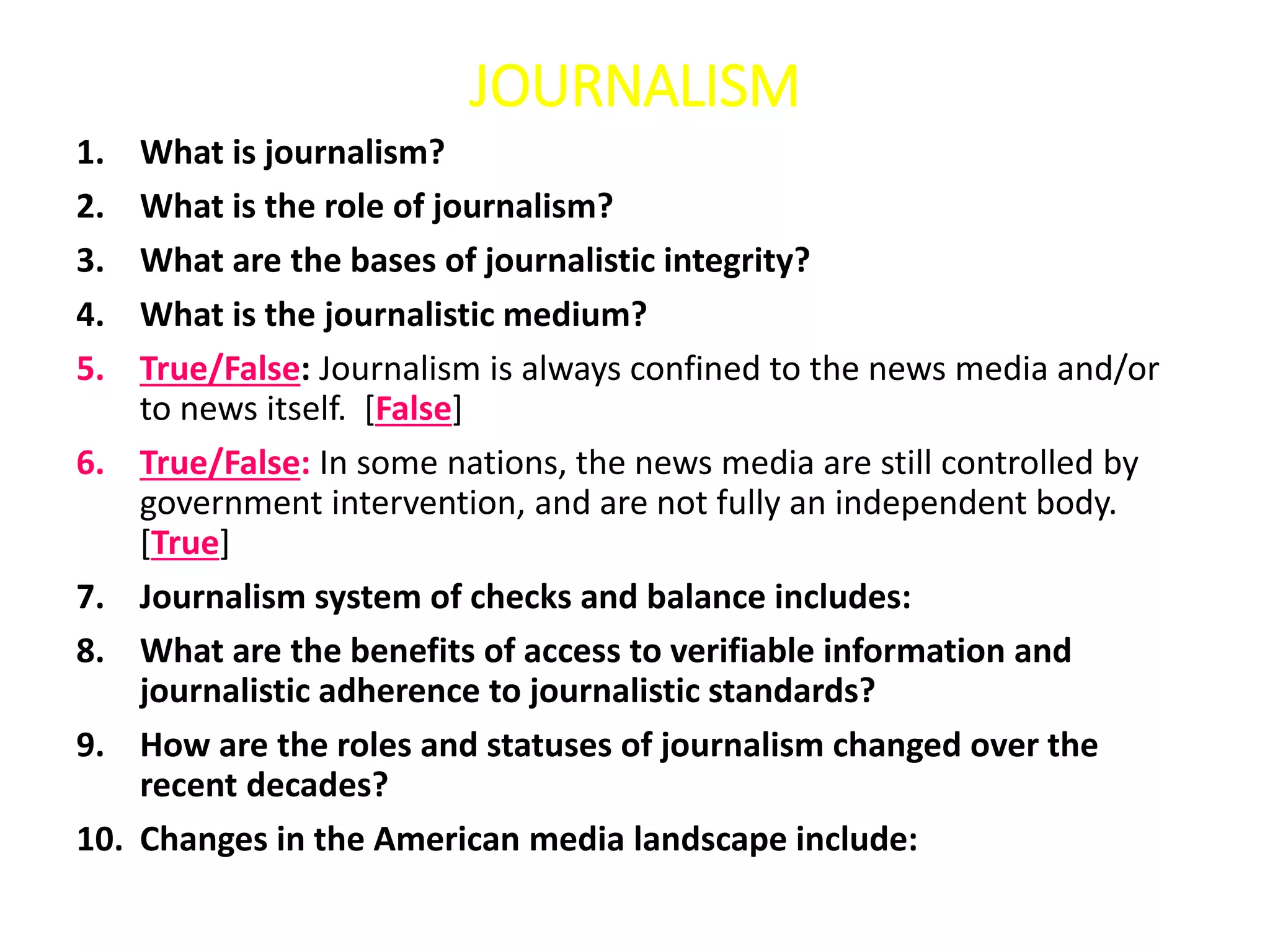 JOURNALISM
1. What is journalism?
2. What is the role of journalism?
3. What are the bases of journalistic integrity?
4. What is the journalistic medium?
5. True/False: Journalism is always confined to the news media and/or
to news itself. [False]
6. True/False: In some nations, the news media are still controlled by
government intervention, and are not fully an independent body.
[True]
7. Journalism system of checks and balance includes:
8. What are the benefits of access to verifiable information and
journalistic adherence to journalistic standards?
9. How are the roles and statuses of journalism changed over the
recent decades?
10. Changes in the American media landscape include:
 