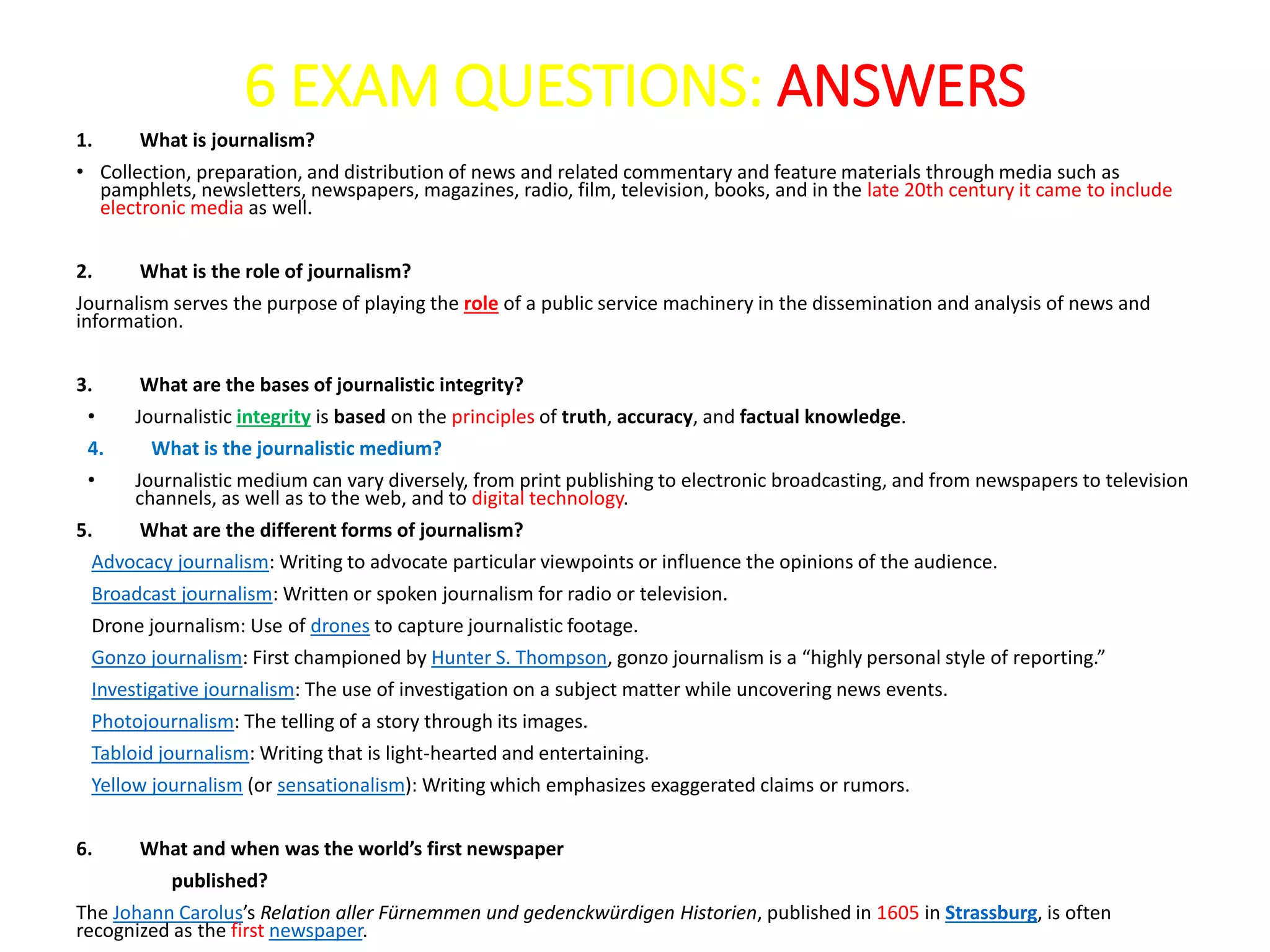 6 EXAM QUESTIONS: ANSWERS
1. What is journalism?
• Collection, preparation, and distribution of news and related commentary and feature materials through media such as
pamphlets, newsletters, newspapers, magazines, radio, film, television, books, and in the late 20th century it came to include
electronic media as well.
2. What is the role of journalism?
Journalism serves the purpose of playing the role of a public service machinery in the dissemination and analysis of news and
information.
3. What are the bases of journalistic integrity?
• Journalistic integrity is based on the principles of truth, accuracy, and factual knowledge.
4. What is the journalistic medium?
• Journalistic medium can vary diversely, from print publishing to electronic broadcasting, and from newspapers to television
channels, as well as to the web, and to digital technology.
5. What are the different forms of journalism?
Advocacy journalism: Writing to advocate particular viewpoints or influence the opinions of the audience.
Broadcast journalism: Written or spoken journalism for radio or television.
Drone journalism: Use of drones to capture journalistic footage.
Gonzo journalism: First championed by Hunter S. Thompson, gonzo journalism is a “highly personal style of reporting.”
Investigative journalism: The use of investigation on a subject matter while uncovering news events.
Photojournalism: The telling of a story through its images.
Tabloid journalism: Writing that is light-hearted and entertaining.
Yellow journalism (or sensationalism): Writing which emphasizes exaggerated claims or rumors.
6. What and when was the world’s first newspaper
published?
The Johann Carolus’s Relation aller Fürnemmen und gedenckwürdigen Historien, published in 1605 in Strassburg, is often
recognized as the first newspaper.
 