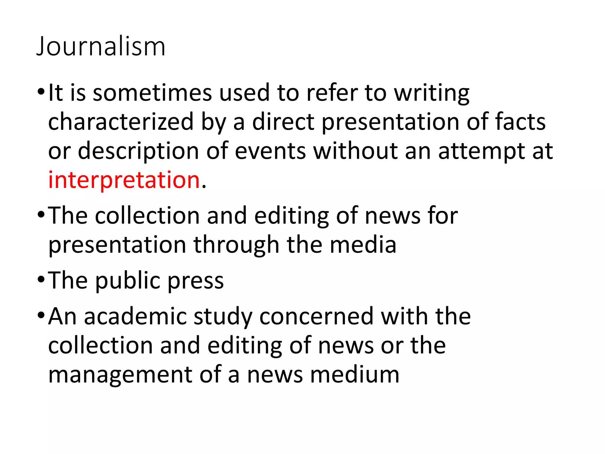 Journalism
•It is sometimes used to refer to writing
characterized by a direct presentation of facts
or description of events without an attempt at
interpretation.
•The collection and editing of news for
presentation through the media
•The public press
•An academic study concerned with the
collection and editing of news or the
management of a news medium
 