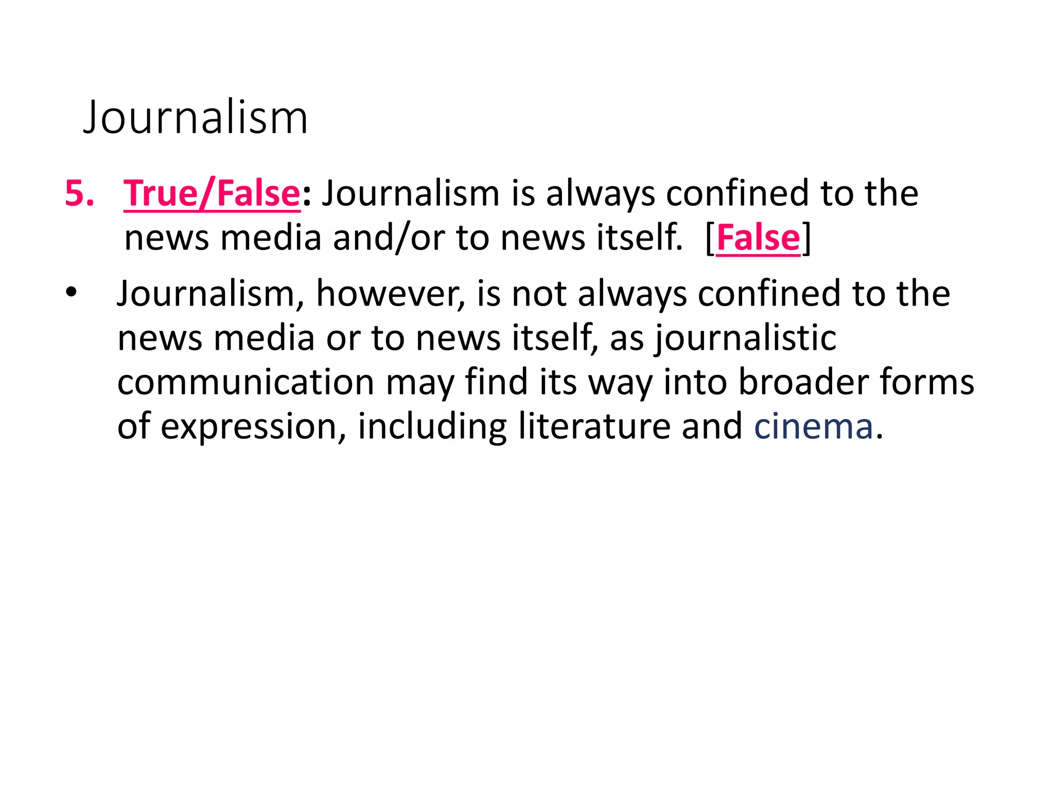 Journalism
5. True/False: Journalism is always confined to the
news media and/or to news itself. [False]
• Journalism, however, is not always confined to the
news media or to news itself, as journalistic
communication may find its way into broader forms
of expression, including literature and cinema.
 