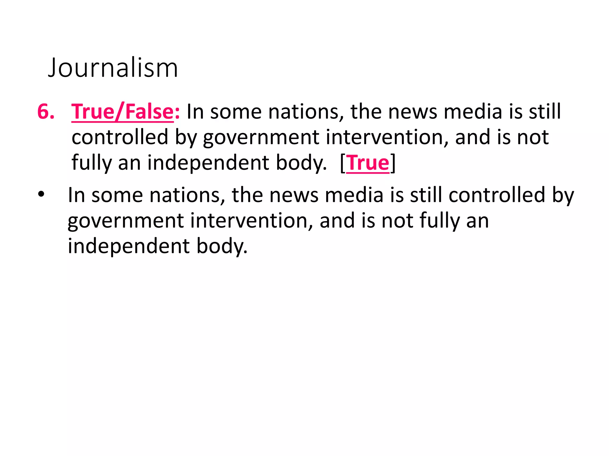 Journalism
6. True/False: In some nations, the news media is still
controlled by government intervention, and is not
fully an independent body. [True]
• In some nations, the news media is still controlled by
government intervention, and is not fully an
independent body.
 