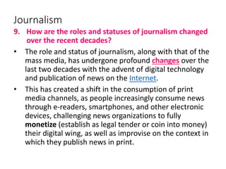 Journalism
9. How are the roles and statuses of journalism changed
over the recent decades?
• The role and status of journalism, along with that of the
mass media, has undergone profound changes over the
last two decades with the advent of digital technology
and publication of news on the Internet.
• This has created a shift in the consumption of print
media channels, as people increasingly consume news
through e-readers, smartphones, and other electronic
devices, challenging news organizations to fully
monetize (establish as legal tender or coin into money)
their digital wing, as well as improvise on the context in
which they publish news in print.
 