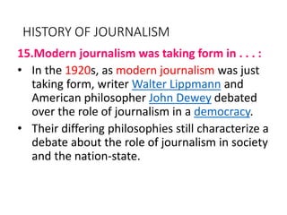 HISTORY OF JOURNALISM
15.Modern journalism was taking form in . . . :
• In the 1920s, as modern journalism was just
taking form, writer Walter Lippmann and
American philosopher John Dewey debated
over the role of journalism in a democracy.
• Their differing philosophies still characterize a
debate about the role of journalism in society
and the nation-state.
 