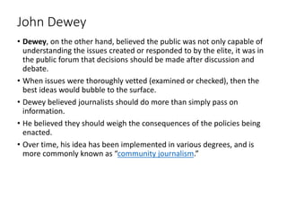 John Dewey
• Dewey, on the other hand, believed the public was not only capable of
understanding the issues created or responded to by the elite, it was in
the public forum that decisions should be made after discussion and
debate.
• When issues were thoroughly vetted (examined or checked), then the
best ideas would bubble to the surface.
• Dewey believed journalists should do more than simply pass on
information.
• He believed they should weigh the consequences of the policies being
enacted.
• Over time, his idea has been implemented in various degrees, and is
more commonly known as “community journalism.”
 