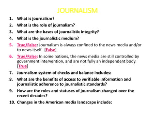 JOURNALISM
1. What is journalism?
2. What is the role of journalism?
3. What are the bases of journalistic integrity?
4. What is the journalistic medium?
5. True/False: Journalism is always confined to the news media and/or
to news itself. [False]
6. True/False: In some nations, the news media are still controlled by
government intervention, and are not fully an independent body.
[True]
7. Journalism system of checks and balance includes:
8. What are the benefits of access to verifiable information and
journalistic adherence to journalistic standards?
9. How are the roles and statuses of journalism changed over the
recent decades?
10. Changes in the American media landscape include:
 