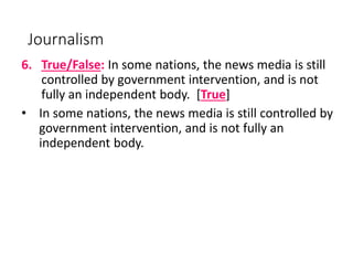 Journalism
6. True/False: In some nations, the news media is still
controlled by government intervention, and is not
fully an independent body. [True]
• In some nations, the news media is still controlled by
government intervention, and is not fully an
independent body.
 