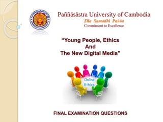 “Young People, Ethics
And
The New Digital Media”
FINAL EXAMINATION QUESTIONS
Paññāsāstra University of Cambodia
Sīla Samādhi Paññā
Commitment to Excellence
 