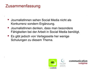 Zusammenfassung


 JournalistInnen sehen Social Media nicht als
    Konkurrenz sondern Ergänzung.
   JournalistInnen denken, dass man besondere
    Fähigkeiten bei der Arbeit in Social Media benötigt.
   Es gibt jedoch von Verlagsseite her wenige
    Schulungen zu diesem Thema.
 