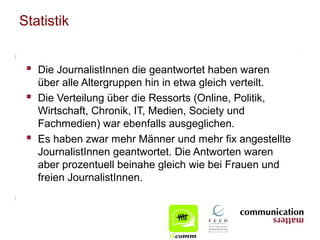 Statistik


  Die JournalistInnen die geantwortet haben waren
     über alle Altergruppen hin in etwa gleich verteilt.
    Die Verteilung über die Ressorts (Online, Politik,
     Wirtschaft, Chronik, IT, Medien, Society und
     Fachmedien) war ebenfalls ausgeglichen.
    Es haben zwar mehr Männer und mehr fix angestellte
     JournalistInnen geantwortet. Die Antworten waren
     aber prozentuell beinahe gleich wie bei Frauen und
     freien JournalistInnen.
 