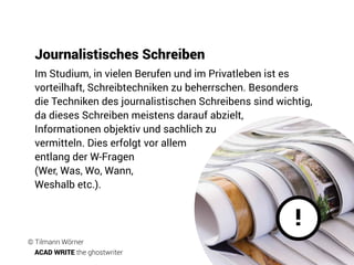 Journalistisches Schreiben
!
Im Studium, in vielen Berufen und im Privatleben ist es
vorteilhaft, Schreibtechniken zu beherrschen. Besonders
die Techniken des journalistischen Schreibens sind wichtig,
da dieses Schreiben meistens darauf abzielt,
Informationen objektiv und sachlich zu
vermitteln. Dies erfolgt vor allem
entlang der W-Fragen
(Wer, Was, Wo, Wann,
Weshalb etc.).
© Tilmann Wörner
ACAD WRITE the ghostwriter
 