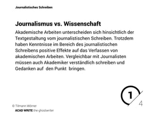 Journalistisches Schreiben
Akademische Arbeiten unterscheiden sich hinsichtlich der
Textgestaltung vom journalistischen Schreiben. Trotzdem
haben Kenntnisse im Bereich des journalistischen
Schreibens positive Effekte auf das Verfassen von
akademischen Arbeiten. Vergleichbar mit Journalisten
müssen auch Akademiker verständlich schreiben und
Gedanken auf den Punkt bringen.
4
Journalismus vs. Wissenschaft
1
© Tilmann Wörner
ACAD WRITE the ghostwriter
 