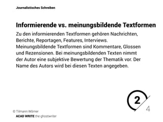 Zu den informierenden Textformen gehören Nachrichten,
Berichte, Reportagen, Features, Interviews.
Meinungsbildende Textformen sind Kommentare, Glossen
und Rezensionen. Bei meinungsbildenden Texten nimmt
der Autor eine subjektive Bewertung der Thematik vor. Der
Name des Autors wird bei diesen Texten angegeben.
Journalistisches Schreiben
Informierende vs. meinungsbildende Textformen
2
4© Tilmann Wörner
ACAD WRITE the ghostwriter
 