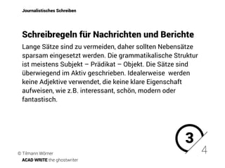 Lange Sätze sind zu vermeiden, daher sollten Nebensätze
sparsam eingesetzt werden. Die grammatikalische Struktur
ist meistens Subjekt – Prädikat – Objekt. Die Sätze sind
überwiegend im Aktiv geschrieben. Idealerweise werden
keine Adjektive verwendet, die keine klare Eigenschaft
aufweisen, wie z.B. interessant, schön, modern oder
fantastisch.
Journalistisches Schreiben
Schreibregeln für Nachrichten und Berichte
3
4© Tilmann Wörner
ACAD WRITE the ghostwriter
 