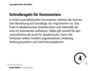 In einem journalistischen Kommentar nehmen die Autoren
eine Bewertung auf Grundlage von Argumenten vor. Das
Fazit in akademischen Arbeiten lässt sich ebenfalls als
eine Art Kommentar auffassen. Dabei gilt sowohl für den
Journalismus als auch für akademische Texte: Die
Verfasser sollten fundiert argumentieren, eindeutig
Stellung beziehen und nicht herumpalavern.
Journalistisches Schreiben
Schreibregeln für Kommentare
4
4© Tilmann Wörner
ACAD WRITE the ghostwriter
 