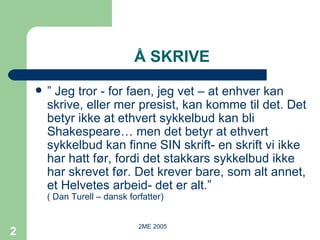 Å SKRIVE ”  Jeg tror - for faen, jeg vet – at enhver kan skrive, eller mer presist, kan komme til det. Det betyr ikke at ethvert sykkelbud kan bli Shakespeare… men det betyr at ethvert sykkelbud kan finne SIN skrift- en skrift vi ikke har hatt før, fordi det stakkars sykkelbud ikke har skrevet før. Det krever bare, som alt annet, et Helvetes arbeid- det er alt.”  ( Dan Turell – dansk forfatter) 
