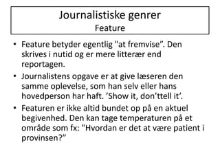 Journalistiske genrerFeatureFeature betyder egentlig "at fremvise”. Den skrives i nutid og er mere litterær end reportagen. Journalistens opgave er at give læseren den samme oplevelse, som han selv eller hans hovedperson har haft. ’Show it, don’ttell it’.Featuren er ikke altid bundet op på en aktuel begivenhed. Den kan tage temperaturen på et område som fx: "Hvordan er det at være patient i provinsen?”