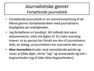 Journalistiske genrerFortællende journalistikFortællende journalistik er en sammensmeltning af de fiktive genrers fortælleteknikker med journalistens forpligtelse på virkeligheden. Jeg-fortælleren er bandlyst. Alt indhold skal være dokumenteret, intet må digtes til. En indre monolog kræver, at en person har fortalt om den til journalistens blok, en dialog, at journalisten har overværet den osv.New Journalism bryder med ovenstående pointe og vover at både digte, skrive ”jeg” og iscenesætte sig selv i begivenheden (og til tider blive begivenheden).
