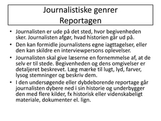 Journalistiske genrerReportagenJournalisten er ude på det sted, hvor begivenheden sker. Journalisten afgør, hvad historien går ud på. Den kan formidle journalistens egne iagttagelser, eller den kan skildre en interviewpersons oplevelser.Journalisten skal give læserne en fornemmelse af, at de selv er til stede. Begivenheden og dens omgivelser er detaljeret beskrevet. Læg mærke til lugt, lyd, farver, lysog stemninger og beskriv dem.I den undersøgende eller dybdeborende reportage går journalisten dybere ned i sin historie og underbygger den med flere kilder, fx historisk eller videnskabeligt materiale, dokumenter el. lign. 