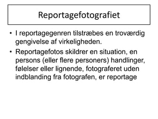 ReportagefotografietI reportagegenren tilstræbes en troværdig gengivelse af virkeligheden.Reportagefotos skildrer en situation, en persons (eller flere personers) handlinger, følelser eller lignende, fotograferet uden indblanding fra fotografen, er reportage