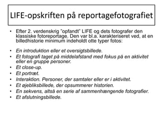 LIFE-opskriften på reportagefotografietEfter 2. verdenskrig ”opfandt” LIFE og dets fotografer den klassiske fotoreportage. Den var bl.a. karakteriseret ved, at en billedhistorie minimum indeholdt otte typer fotos:En introduktion eller et oversigtsbillede.Et fotografi taget på middelafstand med fokus på en aktivitet eller en gruppe personer.Et close-up. Et portræt.Interaktion. Personer, der samtaler eller er i aktivitet.Et øjebliksbillede, der opsummerer historien.En sekvens, altså en serie af sammenhængende fotografier.Et afslutningsbillede.