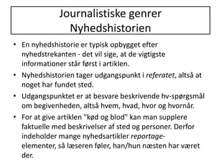 Anmeldelser bør indeholde et klart referat, så læseren kan bedømme indholdet, og derefter en mening, der helst skal støttes af gode argumenter.Journalistiske genrerNyhedshistorienEn nyhedshistorie er typisk opbygget efter nyhedstrekanten - det vil sige, at de vigtigste informationer står først i artiklen. Nyhedshistorien tager udgangspunkt i referatet, altså at noget har fundet sted.Udgangspunktet er at besvare beskrivende hv-spørgsmål om begivenheden, altså hvem, hvad, hvor og hvornår. For at give artiklen "kød og blod" kan man supplere faktuelle med beskrivelser af sted og personer. Derfor indeholder mange nyhedsartikler reportage- elementer, så læseren føler, han/hun næsten har været der.