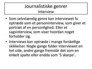 Journalistiske genrerInterviewSom selvstændig genre kan interviewet fx optræde som et personinterview, som giver et portræt af en personlighed. Eller et sagsinterview, som viser hvordan noget forholder sig.Interviews kan optræde i mange forskellige skikkelser. Nogle gange fylder interviewet en hel side, andre gange fremstår det som en enkelt spalte eller endda som '5 skarpe’.
