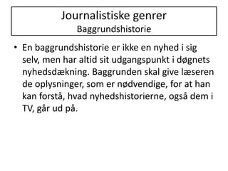 Journalistiske genrer BaggrundshistorieEn baggrundshistorie er ikke en nyhed i sig selv, men har altid sit udgangspunkt i døgnets nyhedsdækning. Baggrunden skal give læseren de oplysninger, som er nødvendige, for at han kan forstå, hvad nyhedshistorierne, også dem i TV, går ud på. 