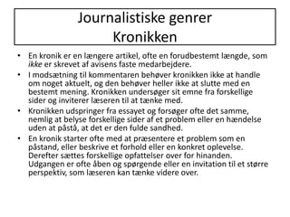 Journalistiske genrerKronikkenEn kronik er en længere artikel, ofte en forudbestemt længde, som ikke er skrevet af avisens faste medarbejdere. I modsætning til kommentaren behøver kronikken ikke at handle om noget aktuelt, og den behøver heller ikke at slutte med en bestemt mening. Kronikken undersøger sit emne fra forskellige sider og inviterer læseren til at tænke med.Kronikken udspringer fra essayet og forsøger ofte det samme, nemlig at belyse forskellige sider af et problem eller en hændelse uden at påstå, at det er den fulde sandhed. En kronik starter ofte med at præsentere et problem som en påstand, eller beskrive et forhold eller en konkret oplevelse. Derefter sættes forskellige opfattelser over for hinanden. Udgangen er ofte åben og spørgende eller en invitation til et større perspektiv, som læseren kan tænke videre over. 