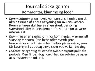 Journalistiske genrerKommentar, klumme og lederKommentaren er en navngiven persons mening om et aktuelt emne af en vis betydning for avisens læsere. Kommentaren skal bæres af en stærk personlig synsvinkel eller et engagement fra starten for at være interessant.Klummen er en særlig form for kommentar – gerne lidt skæv og morsom. Den behandler hverdagens fænomener eller trivielle hændelser på en måde, som får læseren til at opdage nye sider ved velkendte ting.Lederen er egentlig et levn fra avisernes partipolitiske periode. Den findes dog i dag i bedste velgående og er avisens stemme udadtil.