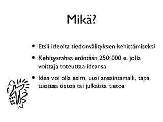 Mikä?
• Etsii ideoita tiedonvälityksen kehittämiseksi
• Kehitysrahaa enintään 250 000 e, jolla
  voittaja toteuttaa ideansa
• Idea voi olla esim. uusi ansaintamalli, tapa
  tuottaa tietoa tai julkaista tietoa
 