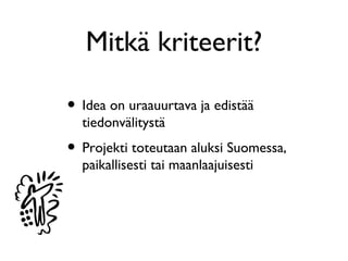 Mitkä kriteerit?

• Idea on uraauurtava ja edistää
  tiedonvälitystä
• Projekti toteutaan aluksi Suomessa,
  paikallisesti tai maanlaajuisesti
 