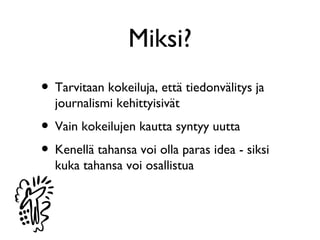 Miksi?
• Tarvitaan kokeiluja, että tiedonvälitys ja
  journalismi kehittyisivät
• Vain kokeilujen kautta syntyy uutta
• Kenellä tahansa voi olla paras idea - siksi
  kuka tahansa voi osallistua
 
