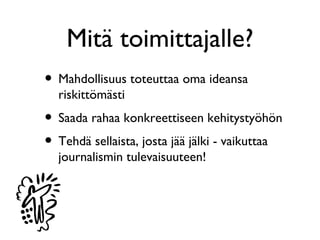 Mitä toimittajalle?
• Mahdollisuus toteuttaa oma ideansa
  riskittömästi
• Saada rahaa konkreettiseen kehitystyöhön
• Tehdä sellaista, josta jää jälki - vaikuttaa
  journalismin tulevaisuuteen!
 