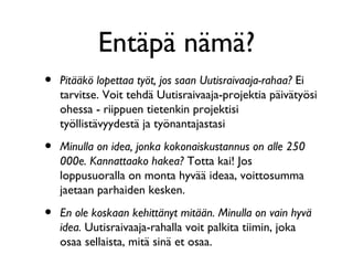 Entäpä nämä?
•   Pitääkö lopettaa työt, jos saan Uutisraivaaja-rahaa? Ei
    tarvitse. Voit tehdä Uutisraivaaja-projektia päivätyösi
    ohessa - riippuen tietenkin projektisi
    työllistävyydestä ja työnantajastasi

•   Minulla on idea, jonka kokonaiskustannus on alle 250
    000e. Kannattaako hakea? Totta kai! Jos
    loppusuoralla on monta hyvää ideaa, voittosumma
    jaetaan parhaiden kesken.

•   En ole koskaan kehittänyt mitään. Minulla on vain hyvä
    idea. Uutisraivaaja-rahalla voit palkita tiimin, joka
    osaa sellaista, mitä sinä et osaa.
 